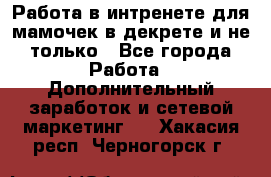 Работа в интренете для мамочек в декрете и не только - Все города Работа » Дополнительный заработок и сетевой маркетинг   . Хакасия респ.,Черногорск г.